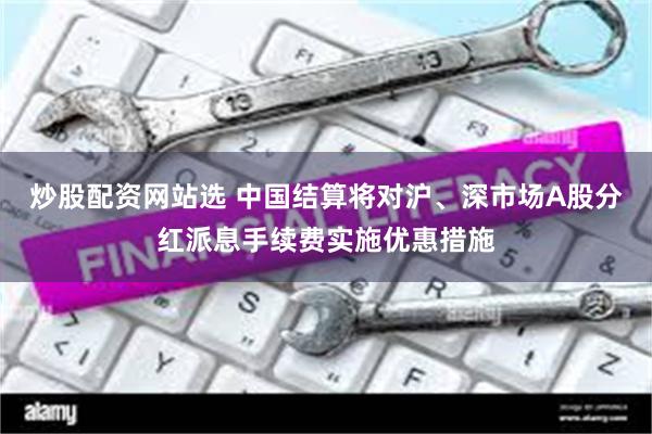 炒股配资网站选 中国结算将对沪、深市场A股分红派息手续费实施优惠措施