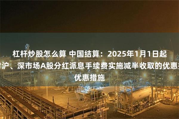 杠杆炒股怎么算 中国结算：2025年1月1日起，对沪、深市场A股分红派息手续费实施减半收取的优惠措施