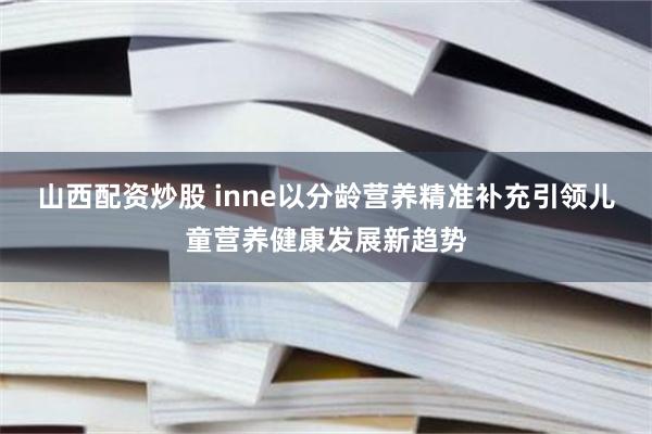 山西配资炒股 inne以分龄营养精准补充引领儿童营养健康发展新趋势