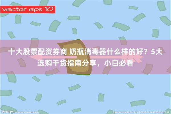 十大股票配资券商 奶瓶消毒器什么样的好？5大选购干货指南分享，小白必看