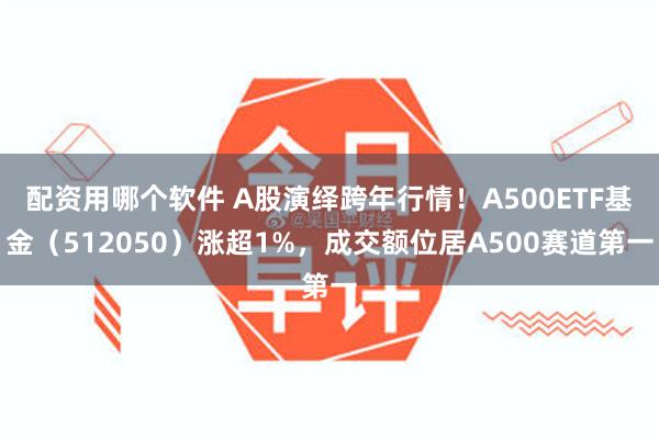 配资用哪个软件 A股演绎跨年行情！A500ETF基金（512050）涨超1%，成交额位居A500赛道第一