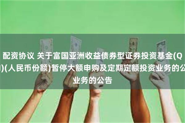 配资协议 关于富国亚洲收益债券型证券投资基金(QDII)(人民币份额)暂停大额申购及定期定额投资业务的公告