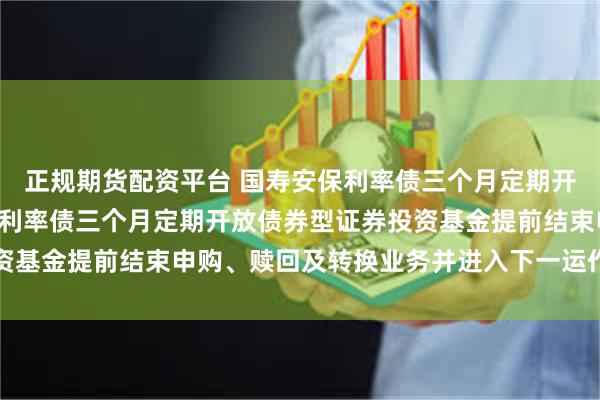 正规期货配资平台 国寿安保利率债三个月定期开放债券: 关于国寿安保利率债三个月定期开放债券型证券投资基金提前结束申购、赎回及转换业务并进入下一运作周期的公告