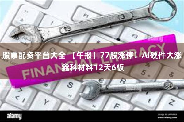 股票配资平台大全 【午报】77股涨停！AI硬件大涨 鑫科材料12天6板