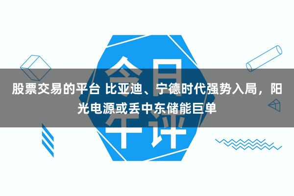 股票交易的平台 比亚迪、宁德时代强势入局，阳光电源或丢中东储能巨单