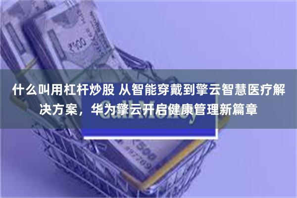 什么叫用杠杆炒股 从智能穿戴到擎云智慧医疗解决方案，华为擎云开启健康管理新篇章