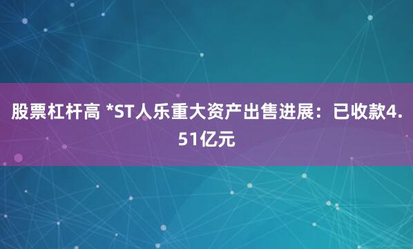 股票杠杆高 *ST人乐重大资产出售进展：已收款4.51亿元