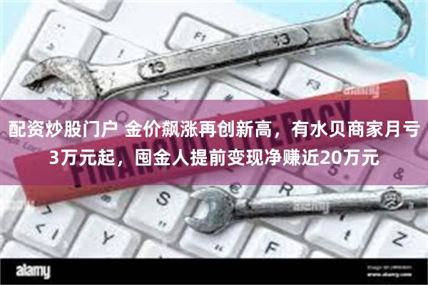 配资炒股门户 金价飙涨再创新高，有水贝商家月亏3万元起，囤金人提前变现净赚近20万元