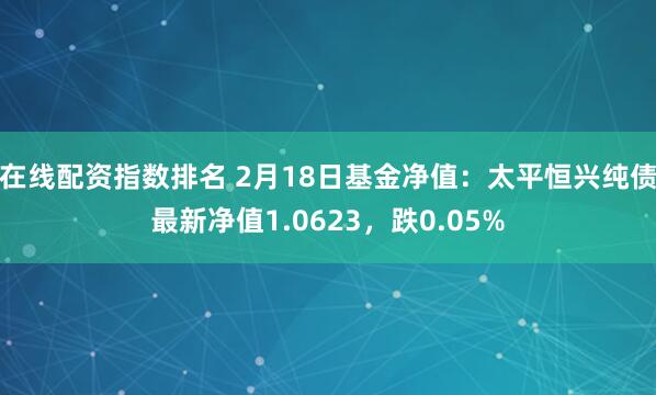 在线配资指数排名 2月18日基金净值：太平恒兴纯债最新净值1.0623，跌0.05%