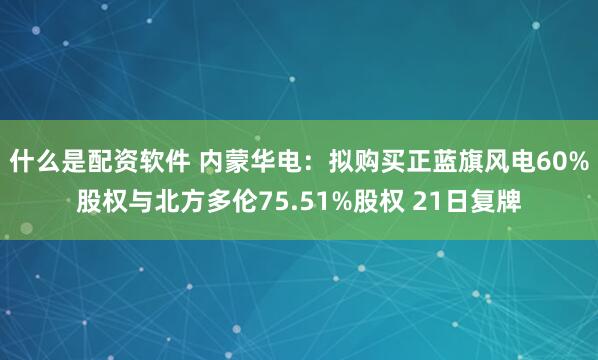 什么是配资软件 内蒙华电：拟购买正蓝旗风电60%股权与北方多伦75.51%股权 21日复牌