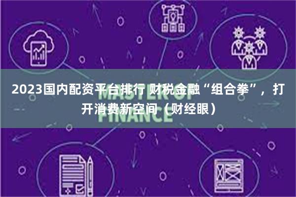 2023国内配资平台排行 财税金融“组合拳”，打开消费新空间（财经眼）