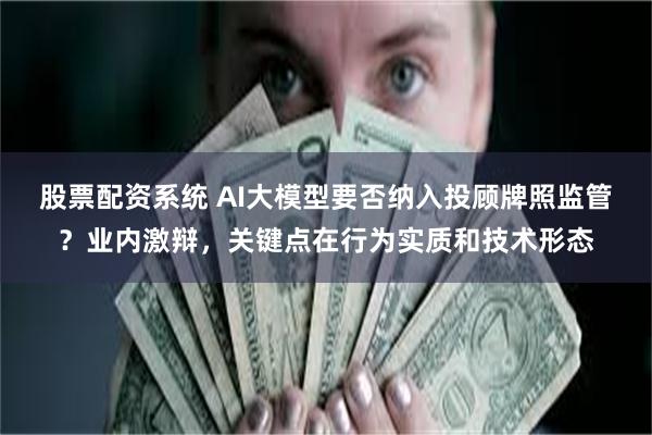 股票配资系统 AI大模型要否纳入投顾牌照监管？业内激辩，关键点在行为实质和技术形态