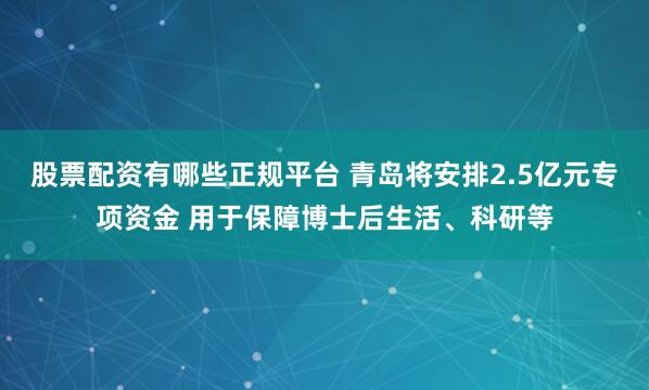 股票配资有哪些正规平台 青岛将安排2.5亿元专项资金 用于保障博士后生活、科研等