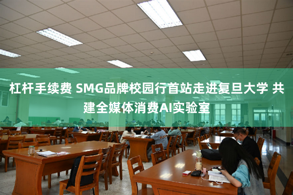 杠杆手续费 SMG品牌校园行首站走进复旦大学 共建全媒体消费AI实验室