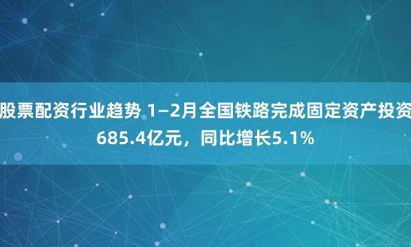 股票配资行业趋势 1—2月全国铁路完成固定资产投资685.4亿元，同比增长5.1%