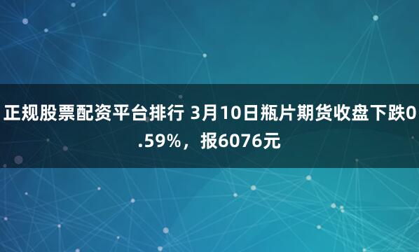 正规股票配资平台排行 3月10日瓶片期货收盘下跌0.59%，报6076元