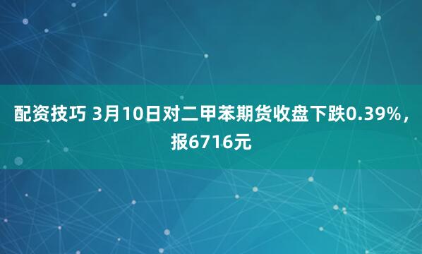 配资技巧 3月10日对二甲苯期货收盘下跌0.39%，报6716元