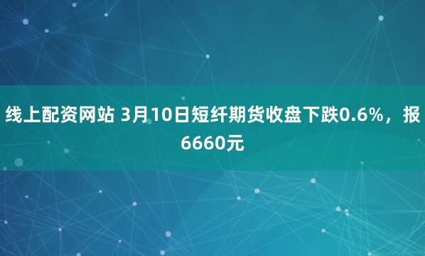 线上配资网站 3月10日短纤期货收盘下跌0.6%，报6660元