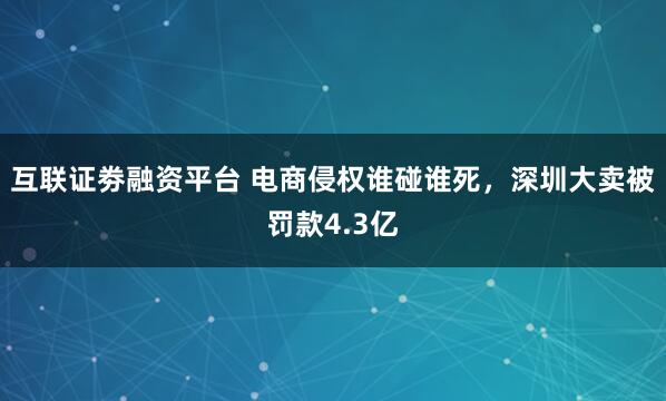 互联证劵融资平台 电商侵权谁碰谁死，深圳大卖被罚款4.3亿